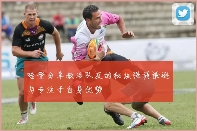 哈登分享激活队友的秘诀强调谦逊与专注于自身优势