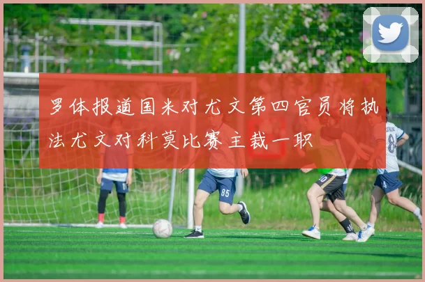 罗体报道国米对尤文第四官员将执法尤文对科莫比赛主裁一职