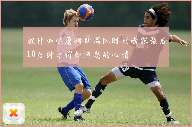 波什回忆詹姆斯离队时刻透露最后10分钟才得知消息的心情