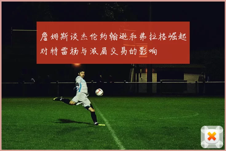 詹姆斯谈杰伦约翰逊和弗拉格崛起对特雷杨与浓眉交易的影响