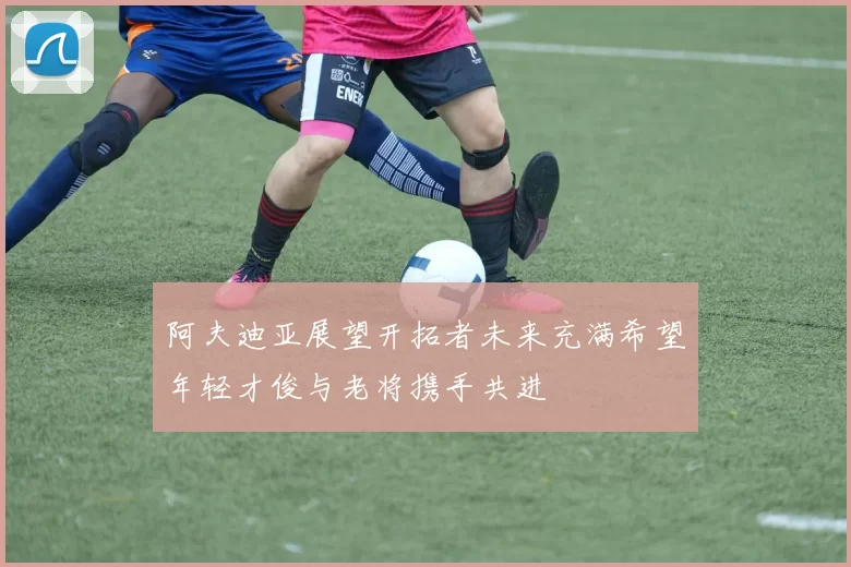 阿夫迪亚展望开拓者未来充满希望年轻才俊与老将携手共进