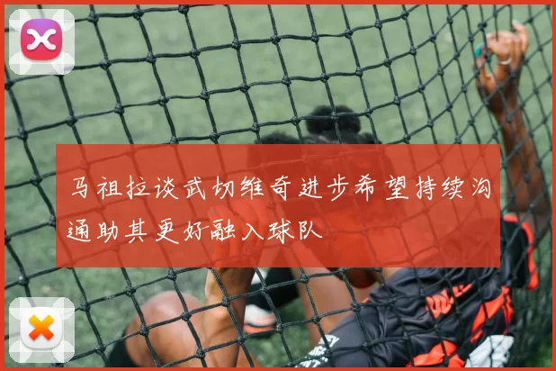 马祖拉谈武切维奇进步希望持续沟通助其更好融入球队