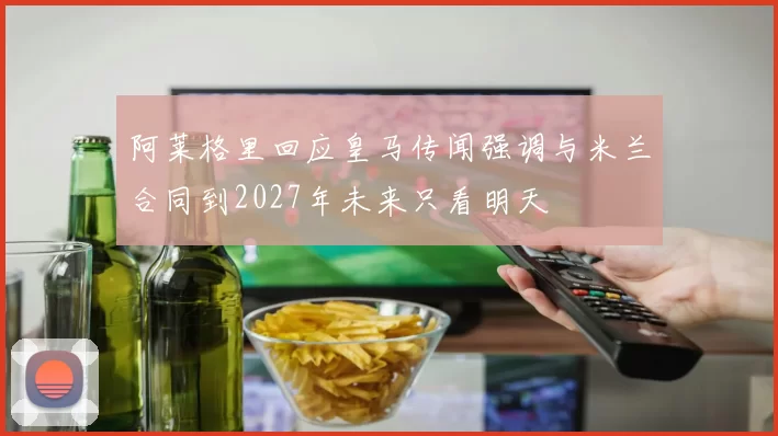 阿莱格里回应皇马传闻强调与米兰合同到2027年未来只看明天