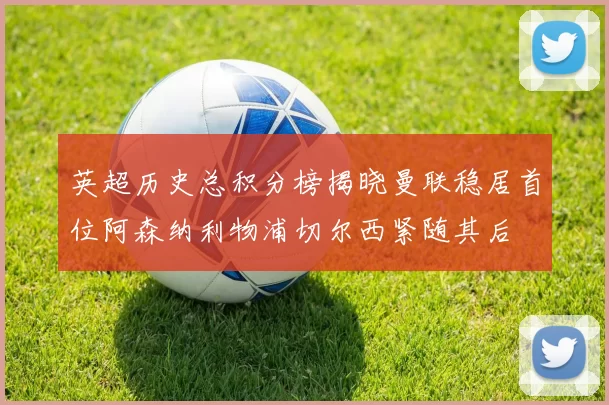 英超历史总积分榜揭晓曼联稳居首位阿森纳利物浦切尔西紧随其后