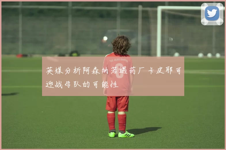 英媒分析阿森纳若遇药厂卡皮耶可迎战母队的可能性
