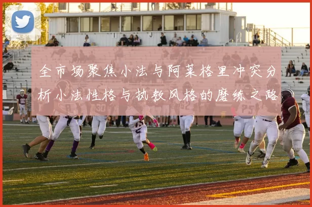 全市场聚焦小法与阿莱格里冲突分析小法性格与执教风格的磨练之路