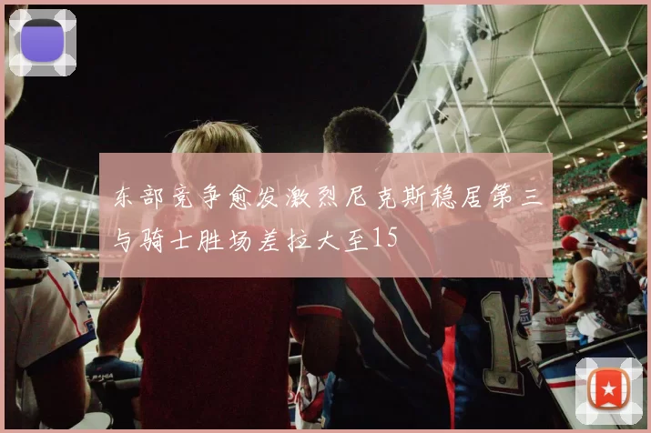 东部竞争愈发激烈尼克斯稳居第三与骑士胜场差拉大至15