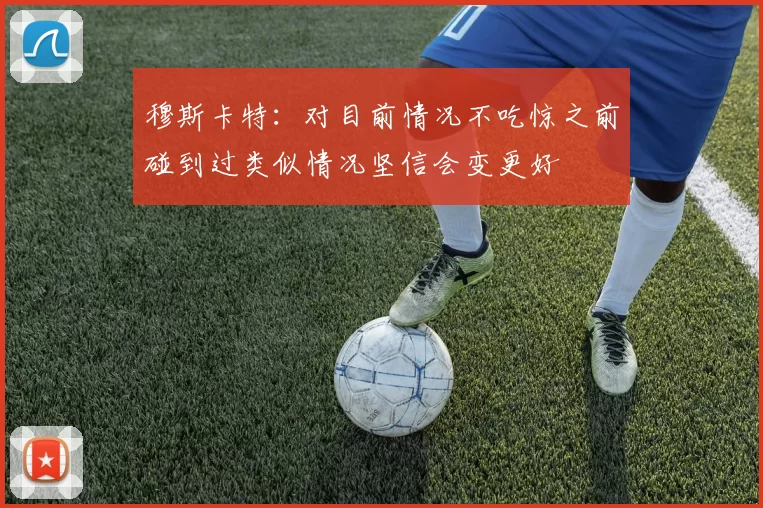 穆斯卡特：对目前情况不吃惊之前碰到过类似情况坚信会变更好