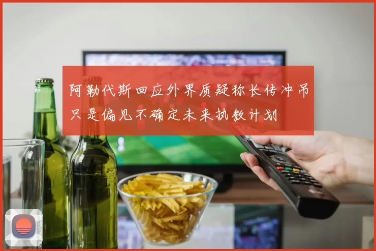 阿勒代斯回应外界质疑称长传冲吊只是偏见不确定未来执教计划