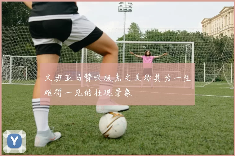 文班亚马赞叹极光之美称其为一生难得一见的壮观景象