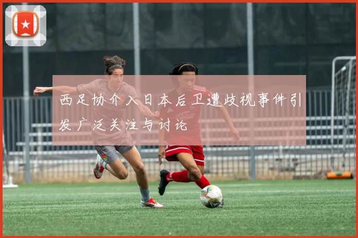 西足协介入日本后卫遭歧视事件引发广泛关注与讨论