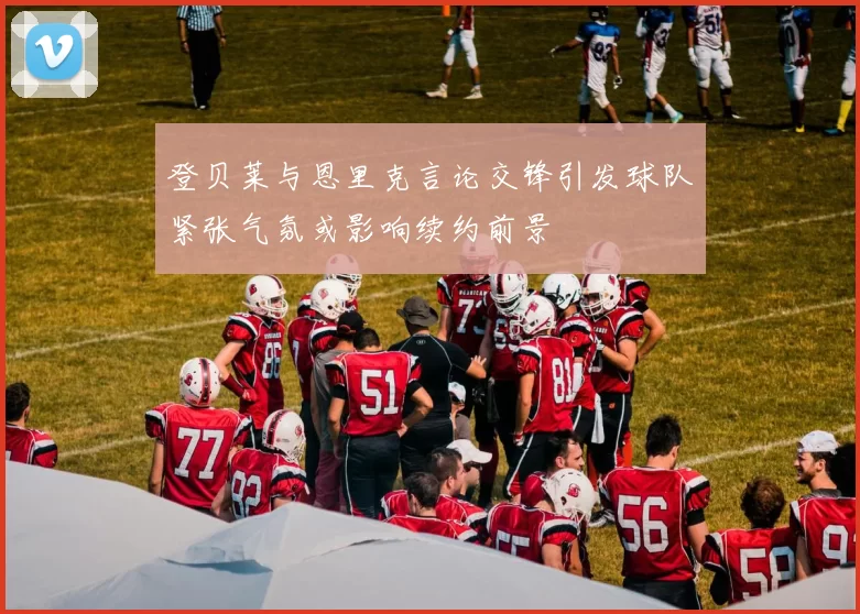 登贝莱与恩里克言论交锋引发球队紧张气氛或影响续约前景