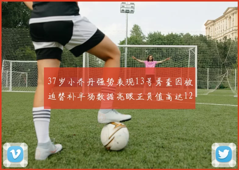 37岁小乔丹强势表现13号秀奎因被迫替补半场数据亮眼正负值高达12