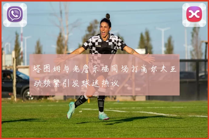 塔图姆与老詹乐福同场打高尔夫互动频繁引发球迷热议
