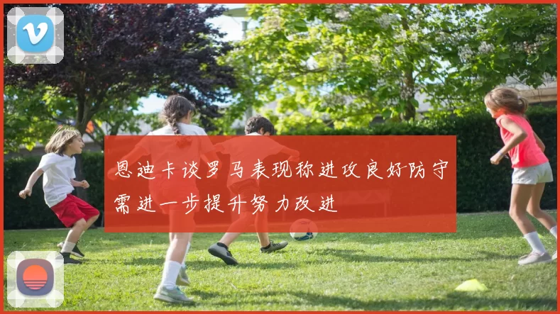 恩迪卡谈罗马表现称进攻良好防守需进一步提升努力改进
